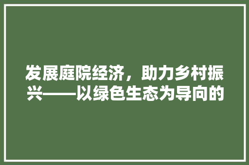 发展庭院经济,助力乡村振兴——以绿色生态为导向的庭院经济新模式 发展庭院经济,助力乡村振兴——以绿色生态为导向的庭院经济新模式