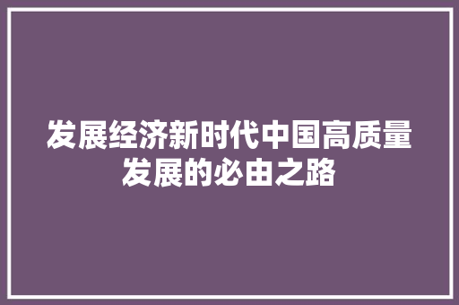 发展经济新时代中国高质量发展的必由之路 发展经济新时代中国高质量发展的必由之路