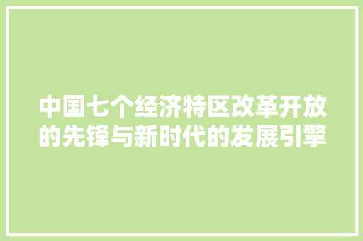 中国七个经济特区改革开放的先锋与新时代的发展引擎 中国七个经济特区改革开放的先锋与新时代的发展引擎
