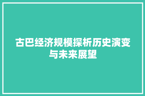 古巴经济规模探析历史演变与未来展望 古巴经济规模探析历史演变与未来展望