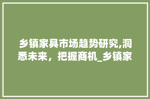 乡镇家具市场趋势研究,洞悉未来,把握商机_乡镇家具市场趋势研究 乡镇家具市场趋势研究,洞悉未来,把握商机_乡镇家具市场趋势研究