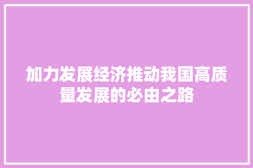 加力发展经济推动我国高质量发展的必由之路 加力发展经济推动我国高质量发展的必由之路