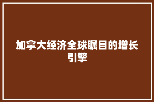 加拿大经济全球瞩目的增长引擎 加拿大经济全球瞩目的增长引擎