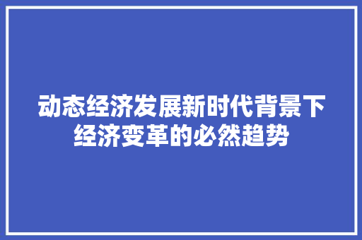动态经济发展新时代背景下经济变革的必然趋势 动态经济发展新时代背景下经济变革的必然趋势