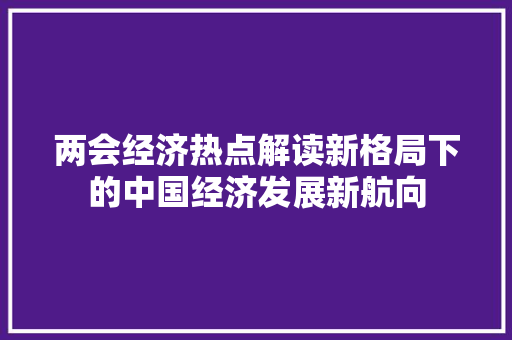 两会经济热点解读新格局下的中国经济发展新航向 两会经济热点解读新格局下的中国经济发展新航向