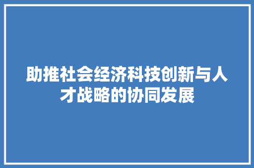 助推社会经济科技创新与人才战略的协同发展 助推社会经济科技创新与人才战略的协同发展