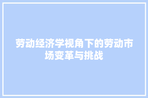 劳动经济学视角下的劳动市场变革与挑战 劳动经济学视角下的劳动市场变革与挑战