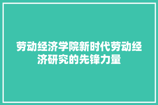 劳动经济学院新时代劳动经济研究的先锋力量 劳动经济学院新时代劳动经济研究的先锋力量