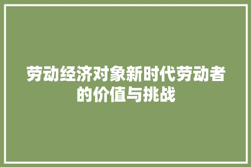 劳动经济对象新时代劳动者的价值与挑战 劳动经济对象新时代劳动者的价值与挑战