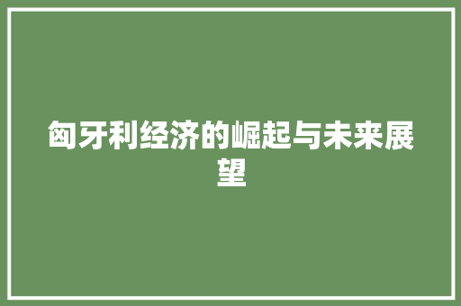 匈牙利经济的崛起与未来展望 匈牙利经济的崛起与未来展望