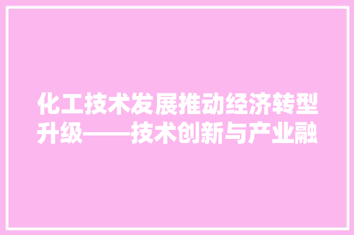 化工技术发展推动经济转型升级——技术创新与产业融合之路 化工技术发展推动经济转型升级——技术创新与产业融合之路