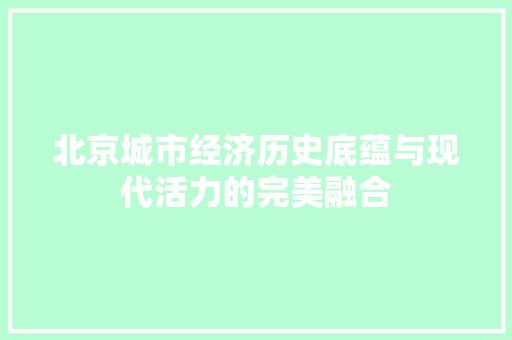 北京城市经济历史底蕴与现代活力的完美融合 北京城市经济历史底蕴与现代活力的完美融合