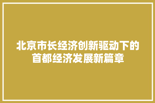 北京市长经济创新驱动下的首都经济发展新篇章 北京市长经济创新驱动下的首都经济发展新篇章