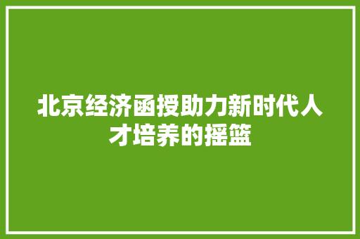 北京经济函授助力新时代人才培养的摇篮 北京经济函授助力新时代人才培养的摇篮