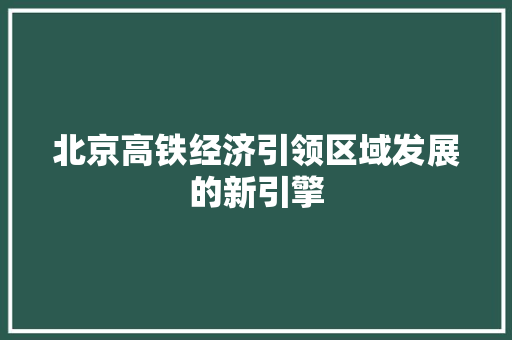 北京高铁经济引领区域发展的新引擎 北京高铁经济引领区域发展的新引擎