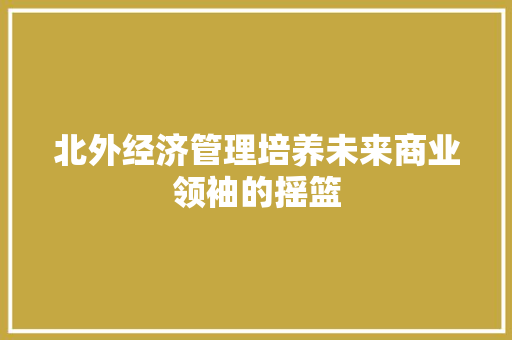北外经济管理培养未来商业领袖的摇篮 北外经济管理培养未来商业领袖的摇篮