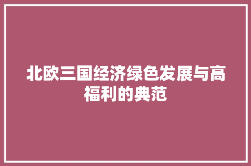 北欧三国经济绿色发展与高福利的典范 北欧三国经济绿色发展与高福利的典范