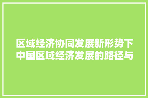 区域经济协同发展新形势下中国区域经济发展的路径与步骤 区域经济协同发展新形势下中国区域经济发展的路径与步骤