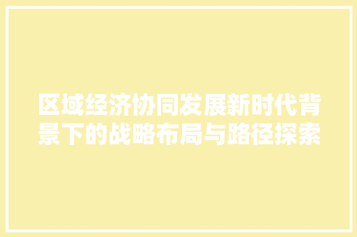 区域经济协同发展新时代背景下的战略布局与路径探索 区域经济协同发展新时代背景下的战略布局与路径探索