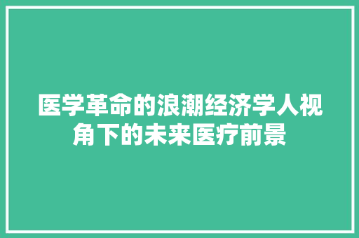 医学革命的浪潮经济学人视角下的未来医疗前景 医学革命的浪潮经济学人视角下的未来医疗前景