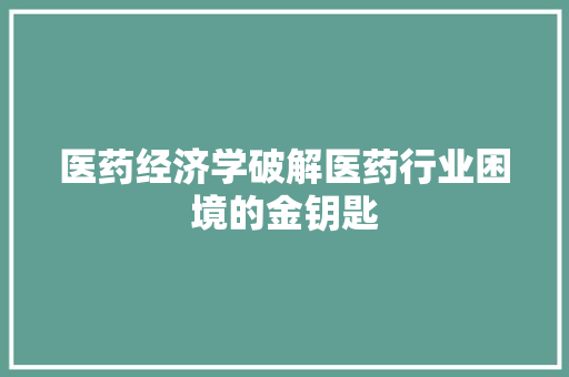 医药经济学破解医药行业困境的金钥匙 医药经济学破解医药行业困境的金钥匙