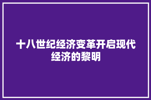 十八世纪经济变革开启现代经济的黎明 十八世纪经济变革开启现代经济的黎明
