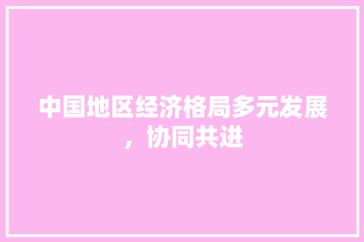 中国地区经济格局多元发展,协同共进 中国地区经济格局多元发展,协同共进