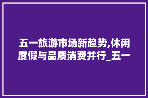 五一旅游市场新趋势,休闲度假与品质消费并行_五一旅游市场趋势 五一旅游市场新趋势,休闲度假与品质消费并行_五一旅游市场趋势
