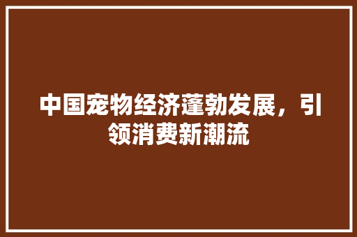 中国宠物经济蓬勃发展,引领消费新潮流 中国宠物经济蓬勃发展,引领消费新潮流