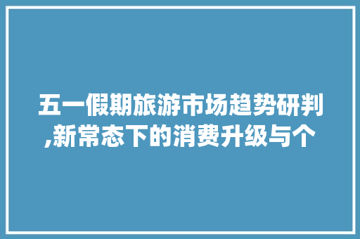 五一假期旅游市场趋势研判,新常态下的消费升级与个性化需求_五一假期旅游市场趋势研判 五一假期旅游市场趋势研判,新常态下的消费升级与个性化需求_五一假期旅游市场趋势研判