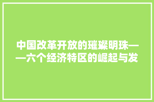 中国改革开放的璀璨明珠——六个经济特区的崛起与发展 中国改革开放的璀璨明珠——六个经济特区的崛起与发展