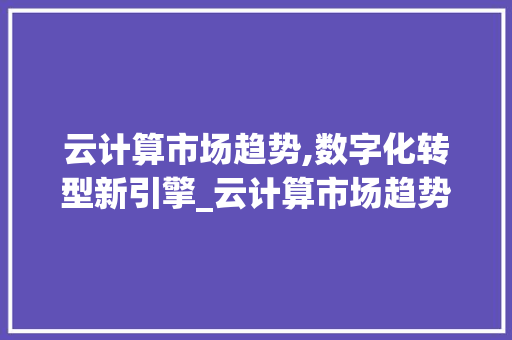 云计算市场趋势,数字化转型新引擎_云计算市场趋势 云计算市场趋势,数字化转型新引擎_云计算市场趋势