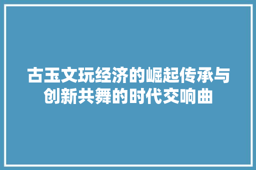 古玉文玩经济的崛起传承与创新共舞的时代交响曲 古玉文玩经济的崛起传承与创新共舞的时代交响曲