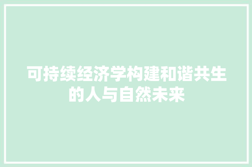 可持续经济学构建和谐共生的人与自然未来 可持续经济学构建和谐共生的人与自然未来
