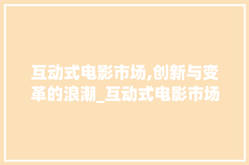 互动式电影市场,创新与变革的浪潮_互动式电影市场趋势 互动式电影市场,创新与变革的浪潮_互动式电影市场趋势