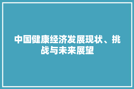 中国健康经济发展现状、挑战与未来展望 中国健康经济发展现状、挑战与未来展望