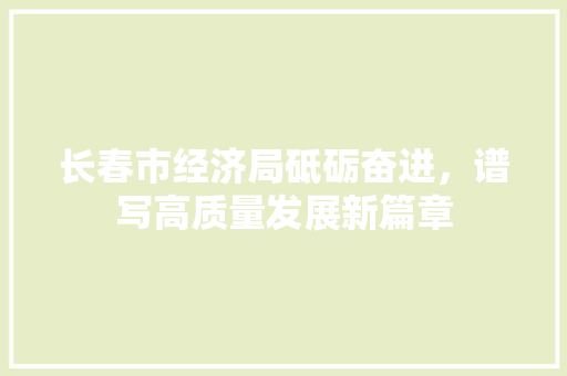 长春市经济局砥砺奋进,谱写高质量发展新篇章 长春市经济局砥砺奋进,谱写高质量发展新篇章