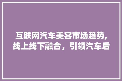 互联网汽车美容市场趋势,线上线下融合,引领汽车后市场新风向_互联网汽车美容市场趋势 互联网汽车美容市场趋势,线上线下融合,引领汽车后市场新风向_互联网汽车美容市场趋势