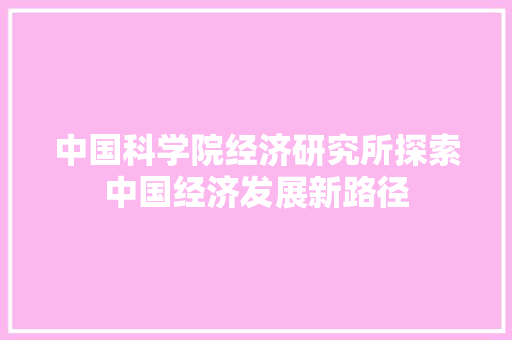 中国科学院经济研究所探索中国经济发展新路径 中国科学院经济研究所探索中国经济发展新路径