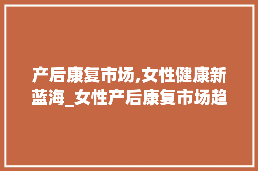 产后康复市场,女性健康新蓝海_女性产后康复市场趋势图 产后康复市场,女性健康新蓝海_女性产后康复市场趋势图