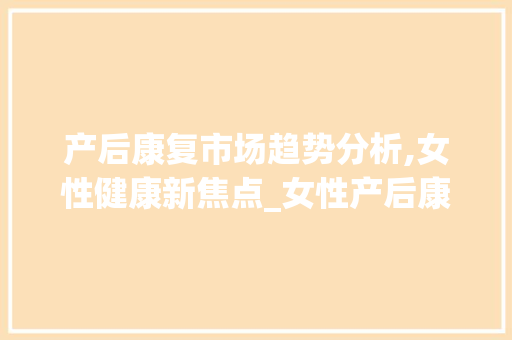 产后康复市场趋势分析,女性健康新焦点_女性产后康复市场趋势研究 产后康复市场趋势分析,女性健康新焦点_女性产后康复市场趋势研究