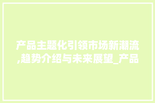 产品主题化引领市场新潮流,趋势介绍与未来展望_产品主题化成为市场趋势 产品主题化引领市场新潮流,趋势介绍与未来展望_产品主题化成为市场趋势