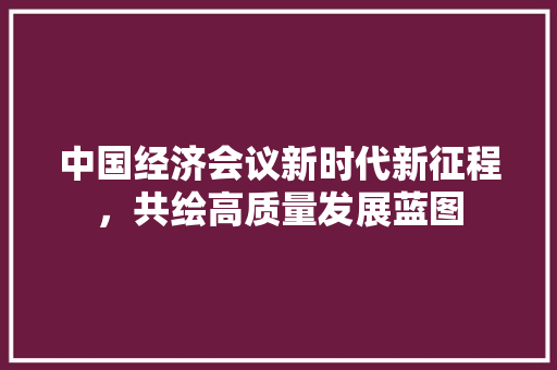 中国经济会议新时代新征程,共绘高质量发展蓝图 中国经济会议新时代新征程,共绘高质量发展蓝图