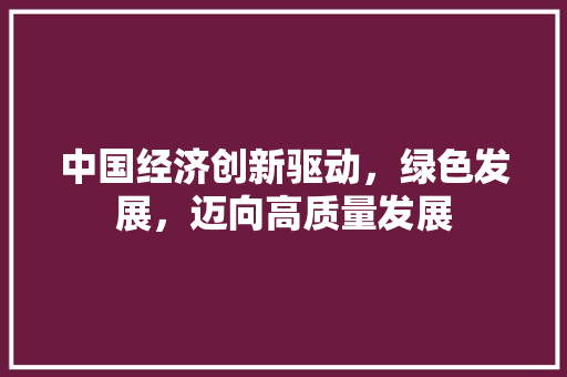 中国经济创新驱动,绿色发展,迈向高质量发展 中国经济创新驱动,绿色发展,迈向高质量发展
