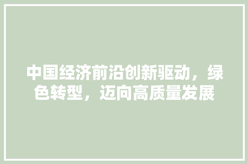 中国经济前沿创新驱动,绿色转型,迈向高质量发展 中国经济前沿创新驱动,绿色转型,迈向高质量发展