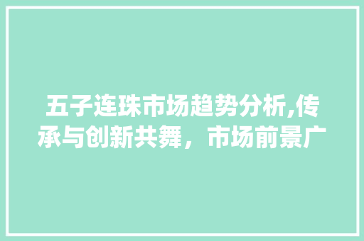 五子连珠市场趋势分析,传承与创新共舞,市场前景广阔_五子连珠市场趋势 五子连珠市场趋势分析,传承与创新共舞,市场前景广阔_五子连珠市场趋势