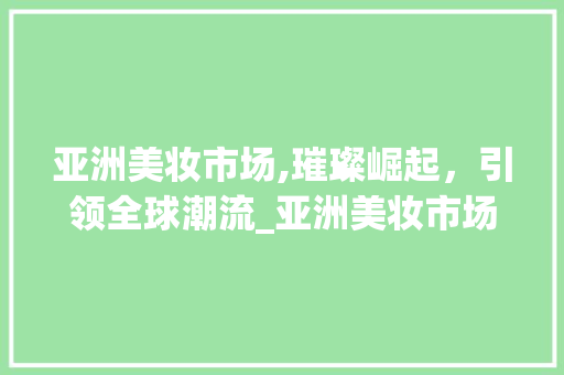 亚洲美妆市场,璀璨崛起,引领全球潮流_亚洲美妆市场趋势图 亚洲美妆市场,璀璨崛起,引领全球潮流_亚洲美妆市场趋势图