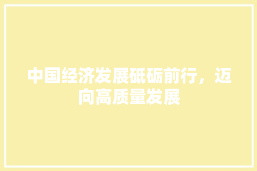 中国经济发展砥砺前行,迈向高质量发展 中国经济发展砥砺前行,迈向高质量发展