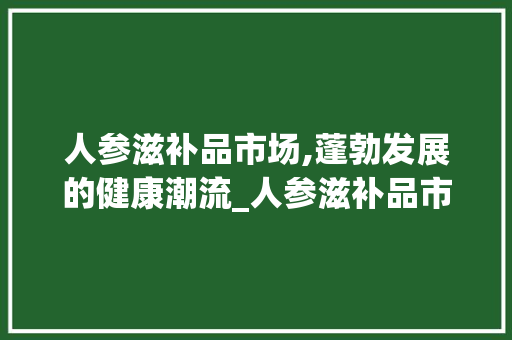 人参滋补品市场,蓬勃发展的健康潮流_人参滋补品市场趋势图 人参滋补品市场,蓬勃发展的健康潮流_人参滋补品市场趋势图