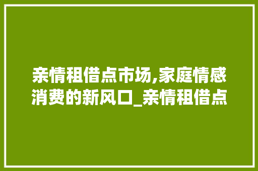 亲情租借点市场,家庭情感消费的新风口_亲情租借点市场趋势 亲情租借点市场,家庭情感消费的新风口_亲情租借点市场趋势